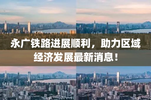 永廣鐵路進展順利，助力區(qū)域經(jīng)濟發(fā)展最新消息！