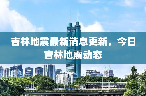 吉林地震最新消息更新，今日吉林地震動(dòng)態(tài)