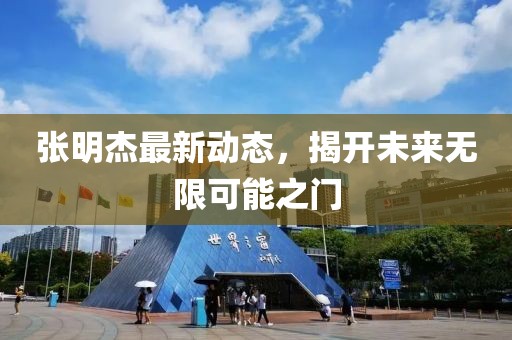 張明杰最新動態(tài)，揭開未來無限可能之門