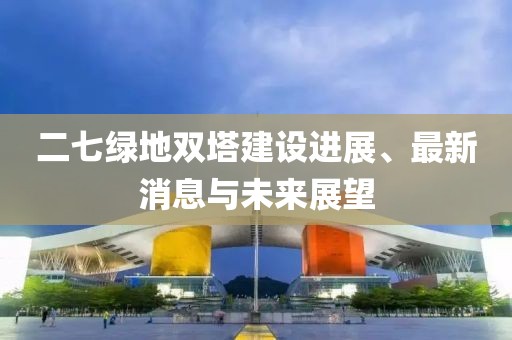 二七綠地雙塔建設進展、最新消息與未來展望
