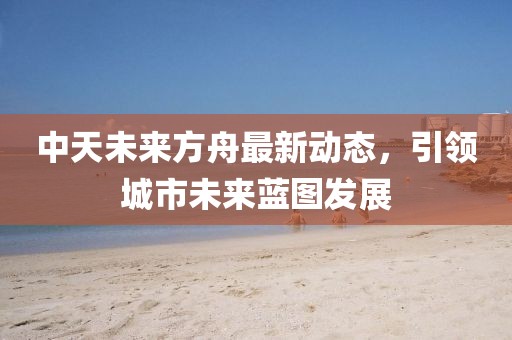 中天未來(lái)方舟最新動(dòng)態(tài)，引領(lǐng)城市未來(lái)藍(lán)圖發(fā)展