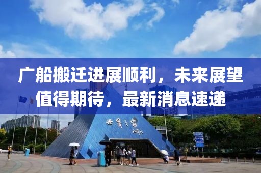 廣船搬遷進(jìn)展順利，未來展望值得期待，最新消息速遞