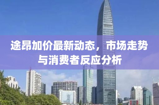 途昂加價(jià)最新動(dòng)態(tài)，市場(chǎng)走勢(shì)與消費(fèi)者反應(yīng)分析