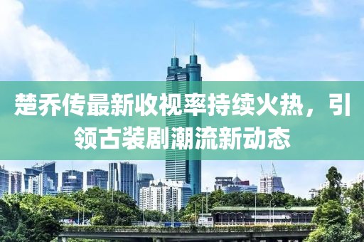 楚喬傳最新收視率持續(xù)火熱，引領(lǐng)古裝劇潮流新動態(tài)