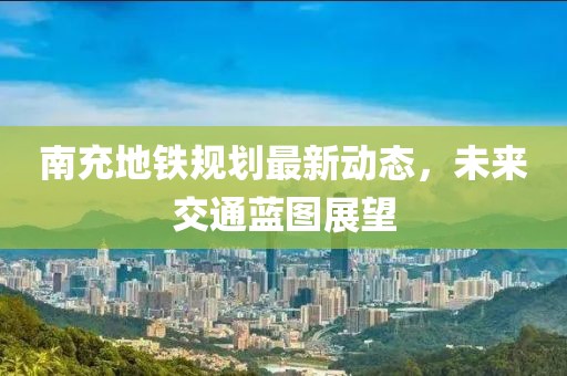南充地鐵規(guī)劃最新動態(tài)，未來交通藍(lán)圖展望