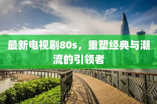 最新電視劇80s，重塑經(jīng)典與潮流的引領(lǐng)者