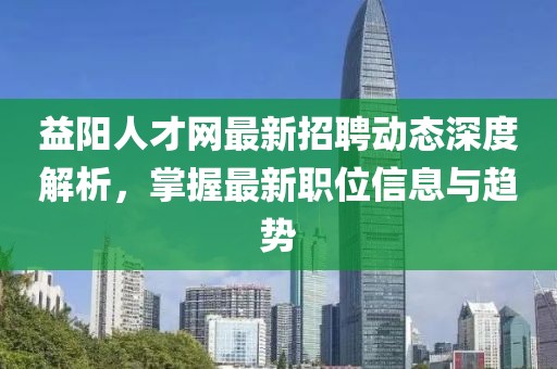 益陽(yáng)人才網(wǎng)最新招聘動(dòng)態(tài)深度解析，掌握最新職位信息與趨勢(shì)