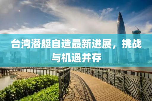 臺(tái)灣潛艇自造最新進(jìn)展，挑戰(zhàn)與機(jī)遇并存