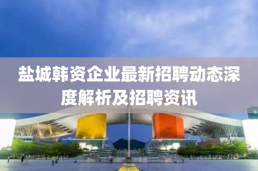 鹽城韓資企業(yè)最新招聘動(dòng)態(tài)深度解析及招聘資訊
