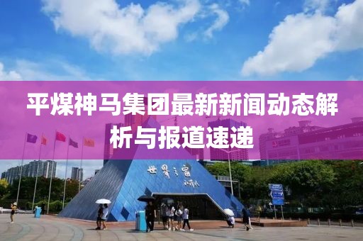 平煤神馬集團最新新聞動態(tài)解析與報道速遞