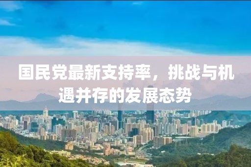 國民黨最新支持率，挑戰(zhàn)與機遇并存的發(fā)展態(tài)勢