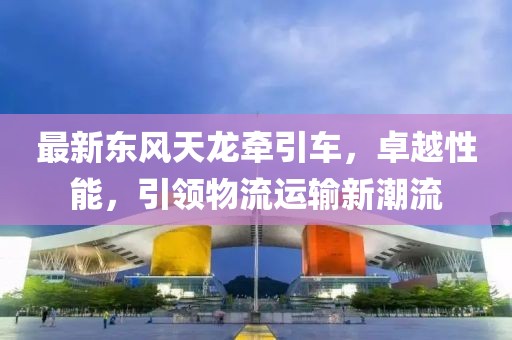 最新東風(fēng)天龍牽引車，卓越性能，引領(lǐng)物流運(yùn)輸新潮流