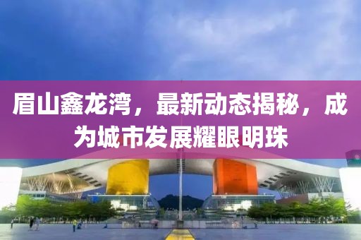 眉山鑫龍灣，最新動(dòng)態(tài)揭秘，成為城市發(fā)展耀眼明珠