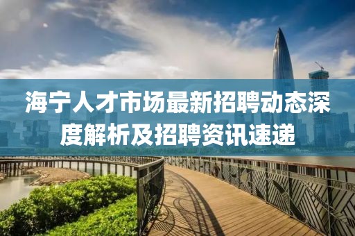 海寧人才市場(chǎng)最新招聘動(dòng)態(tài)深度解析及招聘資訊速遞