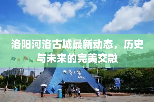 洛陽(yáng)河洛古城最新動(dòng)態(tài)，歷史與未來(lái)的完美交融