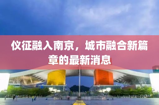 儀征融入南京，城市融合新篇章的最新消息