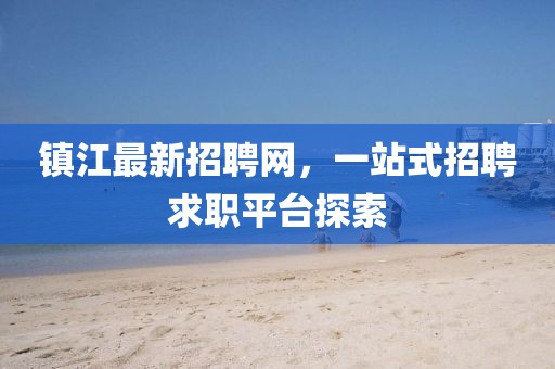 鎮(zhèn)江最新招聘網(wǎng)，一站式招聘求職平臺探索