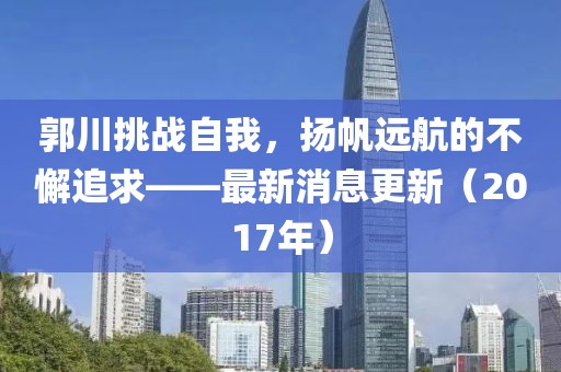 郭川挑戰(zhàn)自我，揚帆遠航的不懈追求——最新消息更新（2017年）