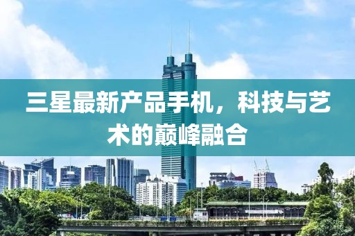 三星最新產(chǎn)品手機(jī)，科技與藝術(shù)的巔峰融合