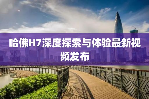 哈佛H7深度探索與體驗(yàn)最新視頻發(fā)布