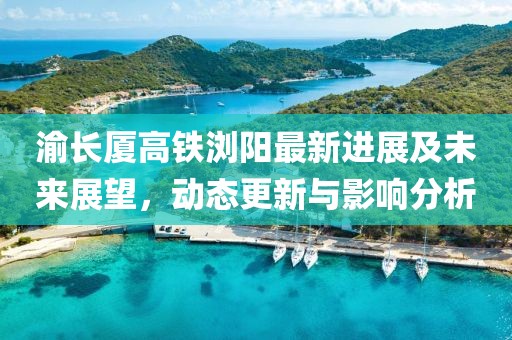 渝長廈高鐵瀏陽最新進(jìn)展及未來展望，動(dòng)態(tài)更新與影響分析