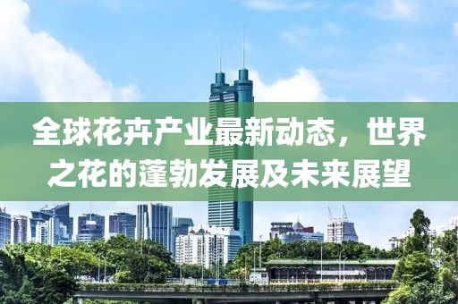 全球花卉產(chǎn)業(yè)最新動(dòng)態(tài)，世界之花的蓬勃發(fā)展及未來(lái)展望