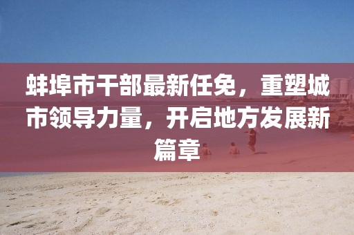 蚌埠市干部最新任免，重塑城市領(lǐng)導(dǎo)力量，開(kāi)啟地方發(fā)展新篇章
