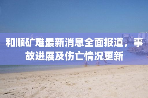 和順礦難最新消息全面報(bào)道，事故進(jìn)展及傷亡情況更新