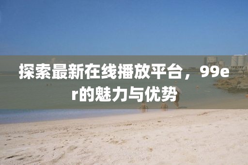 探索最新在線播放平臺，99er的魅力與優(yōu)勢