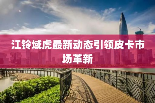 江鈴域虎最新動態(tài)引領(lǐng)皮卡市場革新