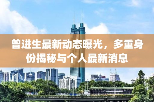 曾進(jìn)生最新動態(tài)曝光，多重身份揭秘與個人最新消息