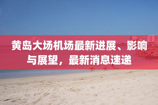 黃島大場機(jī)場最新進(jìn)展、影響與展望，最新消息速遞