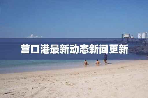 營口港最新動態(tài)新聞更新