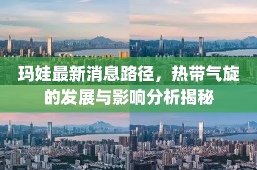瑪娃最新消息路徑，熱帶氣旋的發(fā)展與影響分析揭秘
