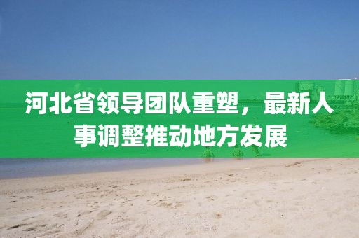 河北省領(lǐng)導團隊重塑，最新人事調(diào)整推動地方發(fā)展