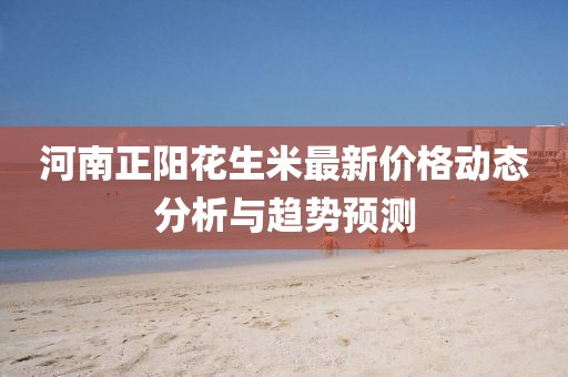 河南正陽花生米最新價格動態(tài)分析與趨勢預(yù)測