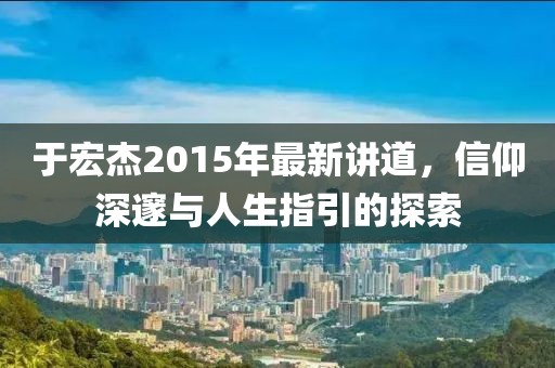 于宏杰2015年最新講道，信仰深邃與人生指引的探索