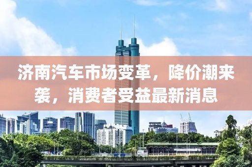 濟南汽車市場變革，降價潮來襲，消費者受益最新消息