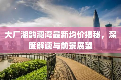 大廠湖韻瀾灣最新均價揭秘，深度解讀與前景展望