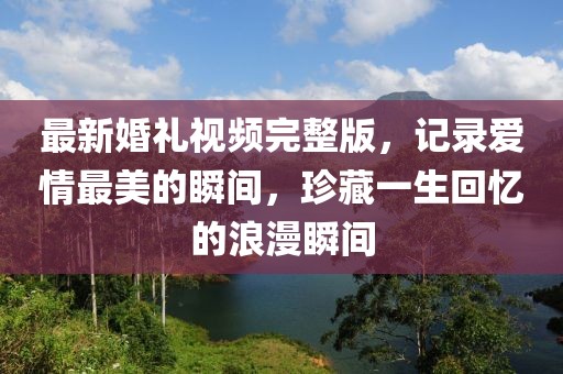 最新婚禮視頻完整版，記錄愛情最美的瞬間，珍藏一生回憶的浪漫瞬間