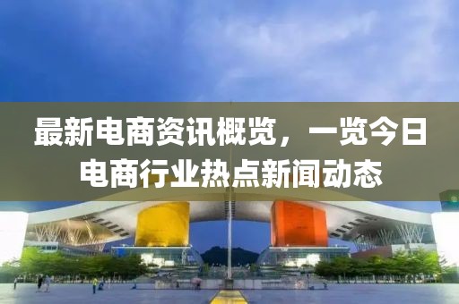 最新電商資訊概覽，一覽今日電商行業(yè)熱點新聞動態(tài)