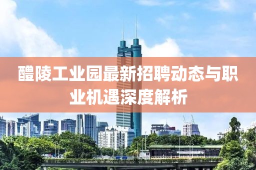 醴陵工業(yè)園最新招聘動態(tài)與職業(yè)機遇深度解析