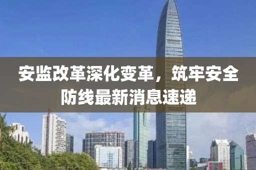 安監(jiān)改革深化變革，筑牢安全防線最新消息速遞