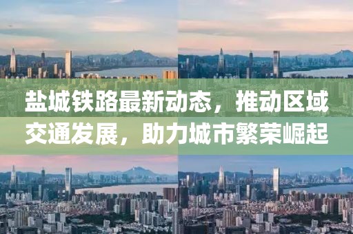 鹽城鐵路最新動態(tài)，推動區(qū)域交通發(fā)展，助力城市繁榮崛起