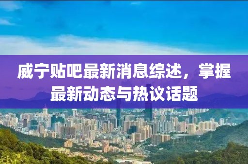 威寧貼吧最新消息綜述，掌握最新動態(tài)與熱議話題