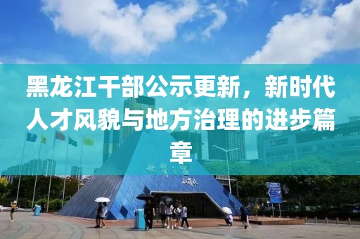 黑龍江干部公示更新，新時代人才風貌與地方治理的進步篇章