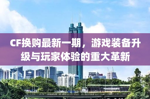CF換購最新一期，游戲裝備升級與玩家體驗的重大革新