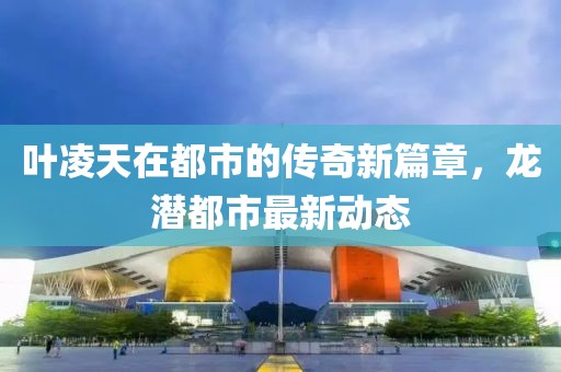 葉凌天在都市的傳奇新篇章，龍潛都市最新動(dòng)態(tài)