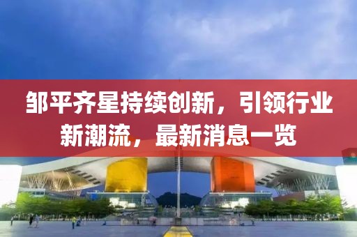 鄒平齊星持續(xù)創(chuàng)新，引領(lǐng)行業(yè)新潮流，最新消息一覽
