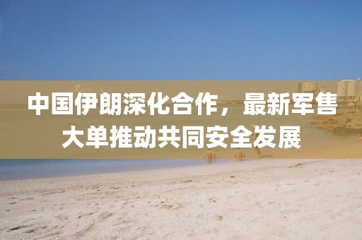 中國(guó)伊朗深化合作，最新軍售大單推動(dòng)共同安全發(fā)展